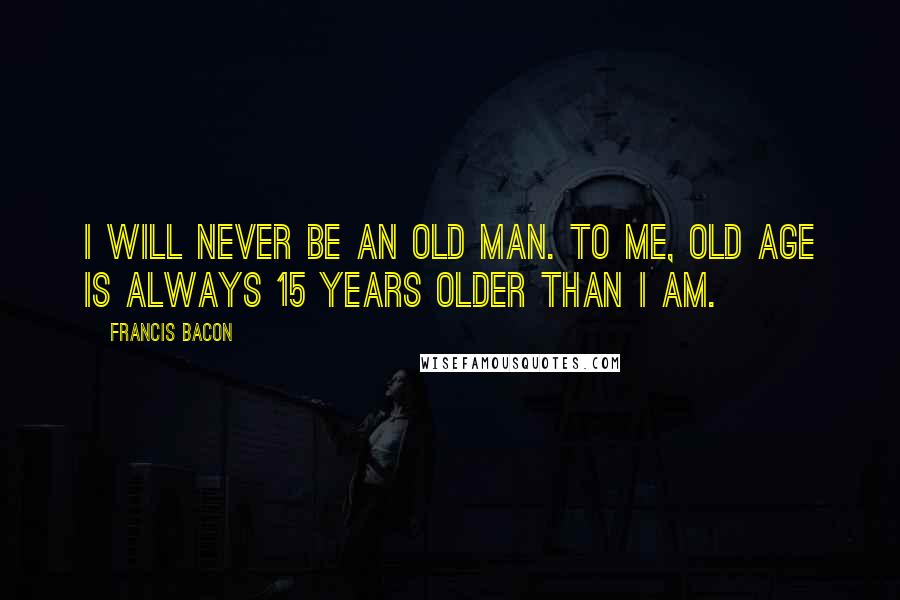 Francis Bacon Quotes: I will never be an old man. To me, old age is always 15 years older than I am.