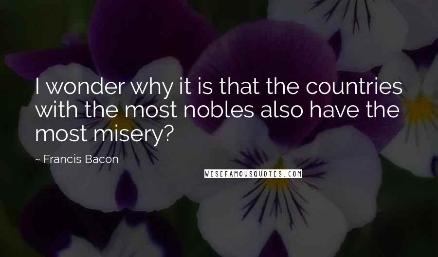 Francis Bacon Quotes: I wonder why it is that the countries with the most nobles also have the most misery?