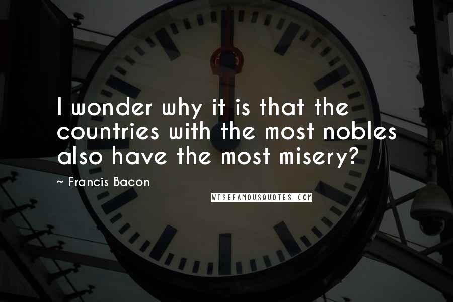 Francis Bacon Quotes: I wonder why it is that the countries with the most nobles also have the most misery?