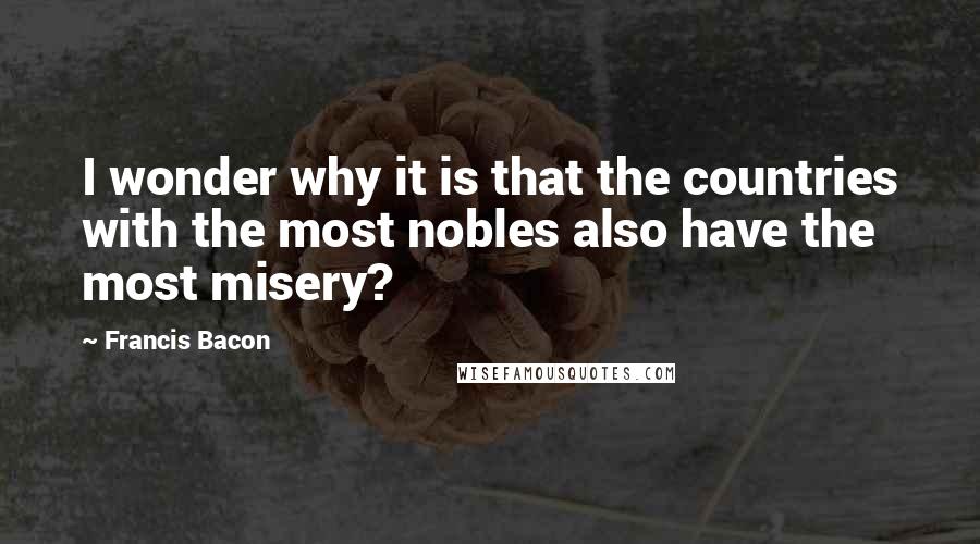 Francis Bacon Quotes: I wonder why it is that the countries with the most nobles also have the most misery?