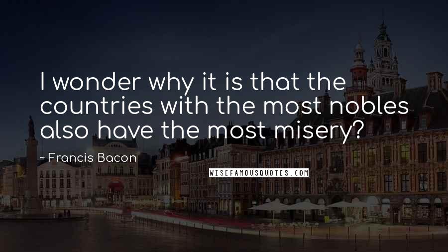 Francis Bacon Quotes: I wonder why it is that the countries with the most nobles also have the most misery?