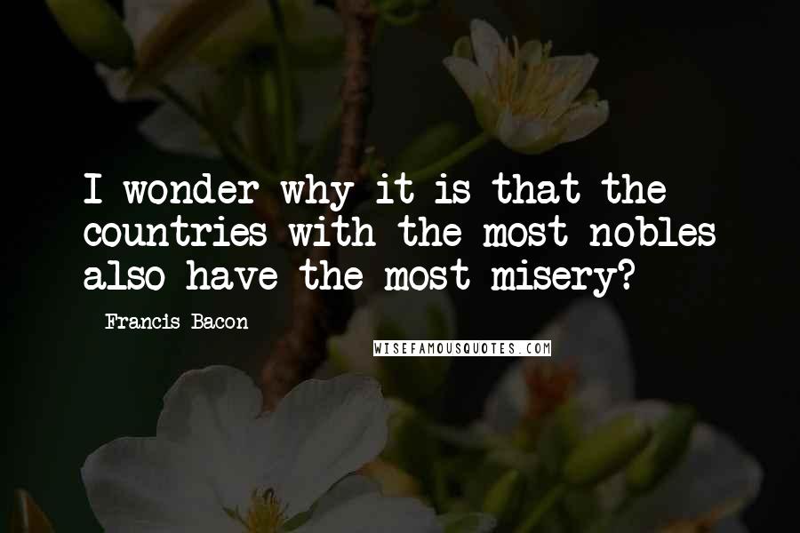 Francis Bacon Quotes: I wonder why it is that the countries with the most nobles also have the most misery?