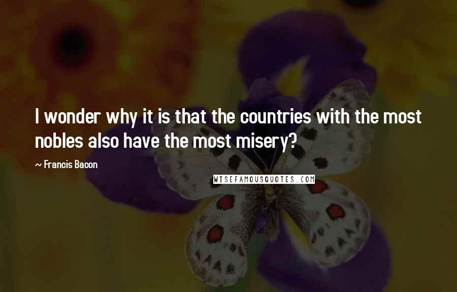 Francis Bacon Quotes: I wonder why it is that the countries with the most nobles also have the most misery?