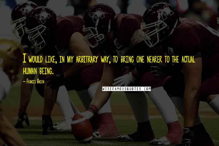 Francis Bacon Quotes: I would like, in my arbitrary way, to bring one nearer to the actual human being.