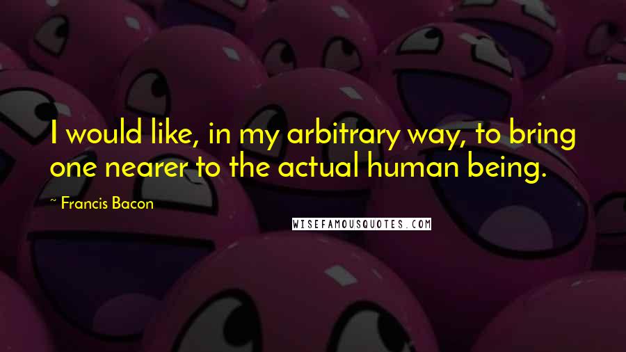 Francis Bacon Quotes: I would like, in my arbitrary way, to bring one nearer to the actual human being.