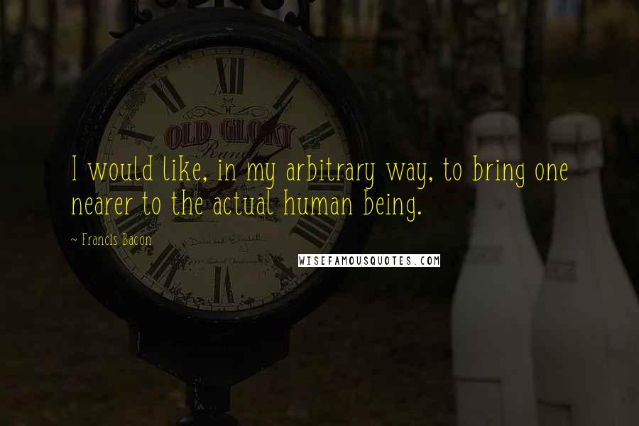 Francis Bacon Quotes: I would like, in my arbitrary way, to bring one nearer to the actual human being.
