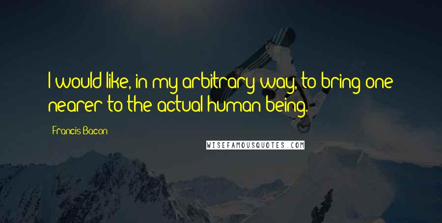 Francis Bacon Quotes: I would like, in my arbitrary way, to bring one nearer to the actual human being.