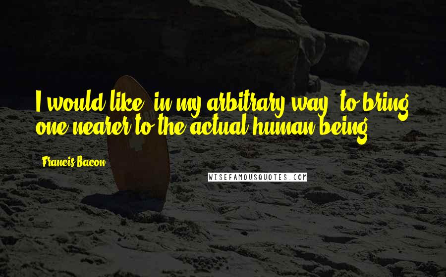 Francis Bacon Quotes: I would like, in my arbitrary way, to bring one nearer to the actual human being.