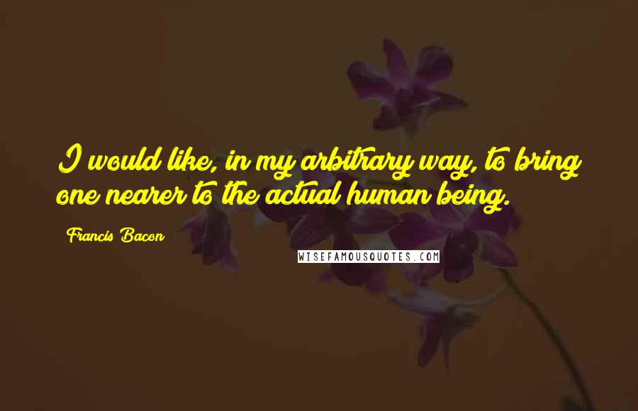 Francis Bacon Quotes: I would like, in my arbitrary way, to bring one nearer to the actual human being.