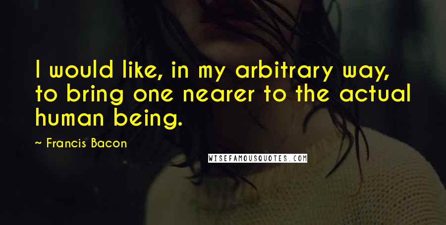 Francis Bacon Quotes: I would like, in my arbitrary way, to bring one nearer to the actual human being.