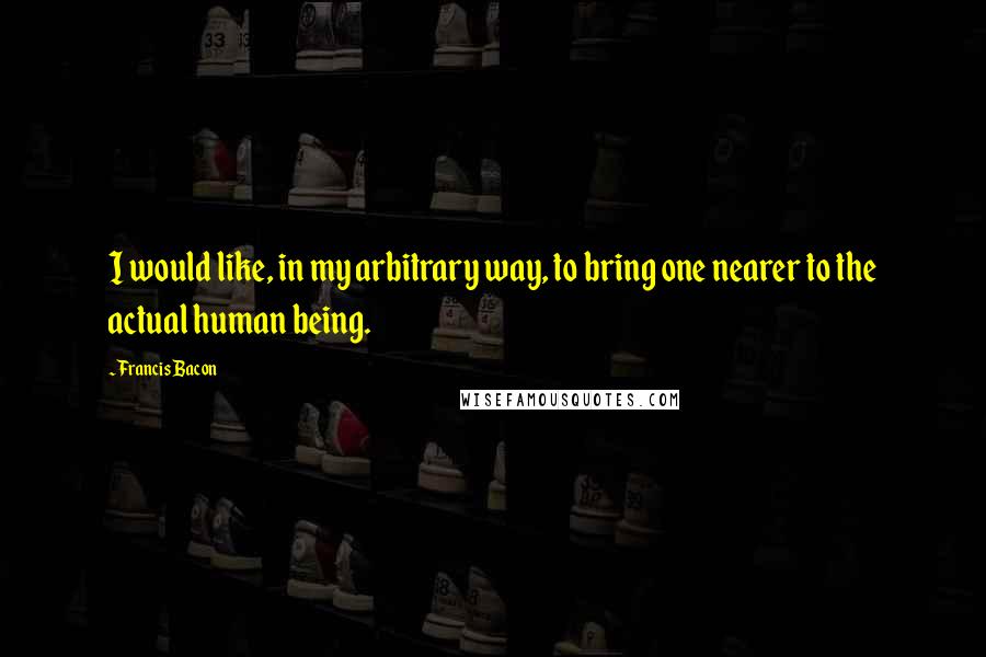 Francis Bacon Quotes: I would like, in my arbitrary way, to bring one nearer to the actual human being.