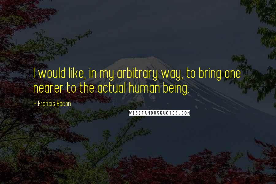 Francis Bacon Quotes: I would like, in my arbitrary way, to bring one nearer to the actual human being.