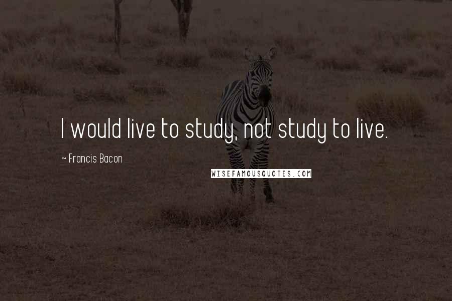Francis Bacon Quotes: I would live to study, not study to live.
