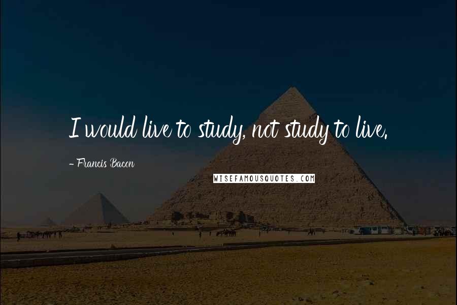 Francis Bacon Quotes: I would live to study, not study to live.