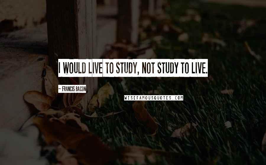 Francis Bacon Quotes: I would live to study, not study to live.
