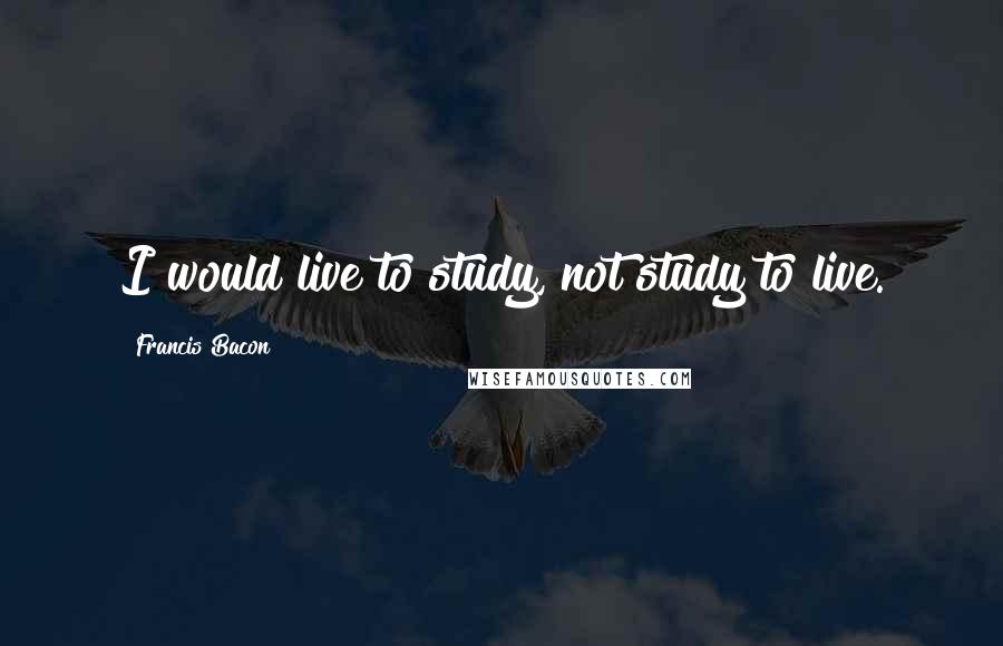 Francis Bacon Quotes: I would live to study, not study to live.