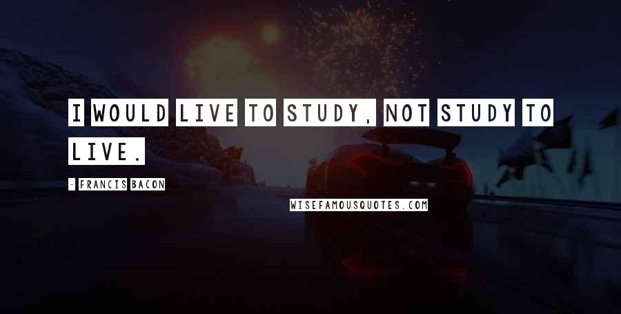 Francis Bacon Quotes: I would live to study, not study to live.