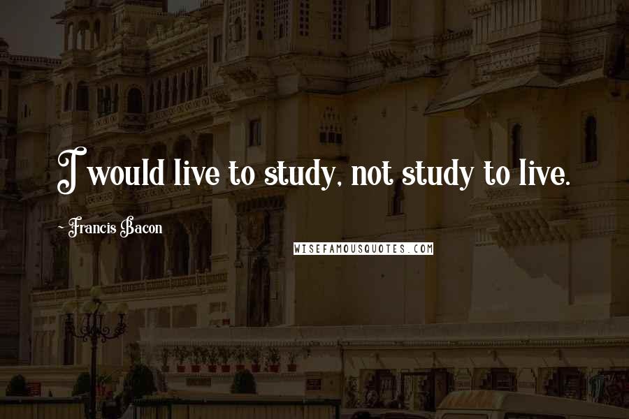 Francis Bacon Quotes: I would live to study, not study to live.