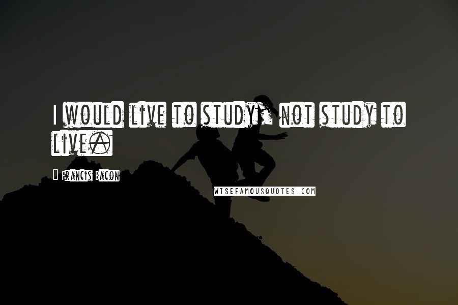 Francis Bacon Quotes: I would live to study, not study to live.
