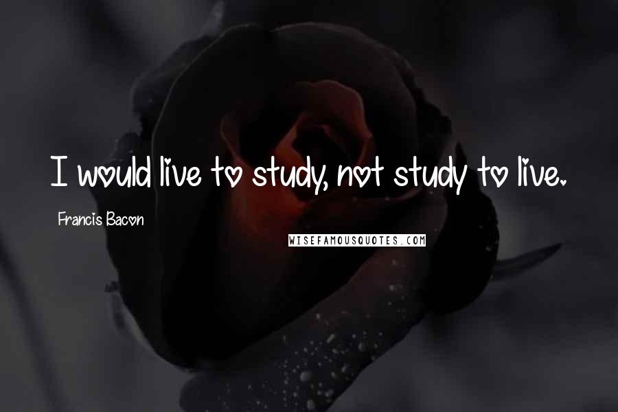 Francis Bacon Quotes: I would live to study, not study to live.