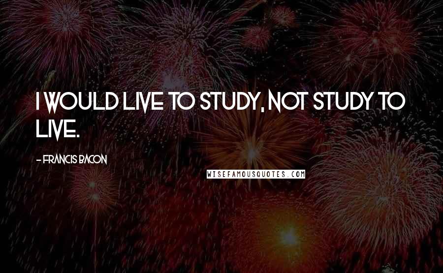 Francis Bacon Quotes: I would live to study, not study to live.