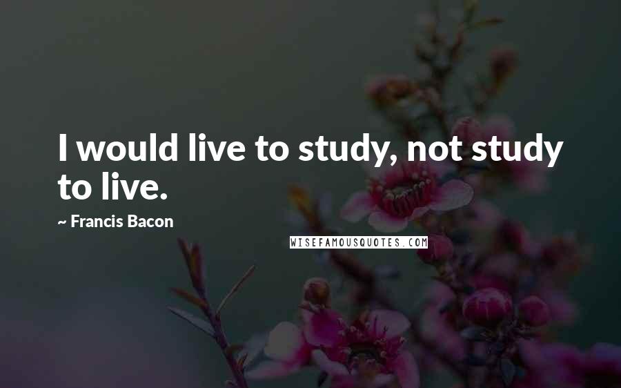 Francis Bacon Quotes: I would live to study, not study to live.