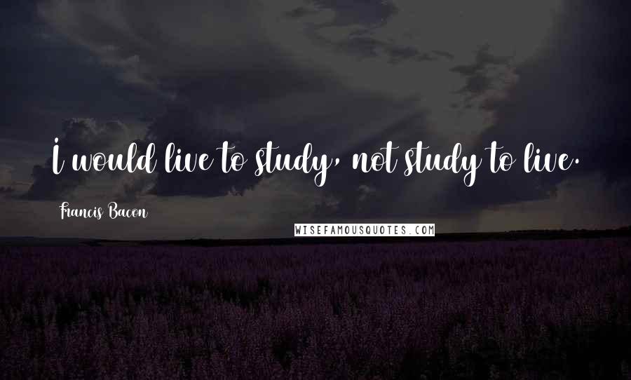 Francis Bacon Quotes: I would live to study, not study to live.