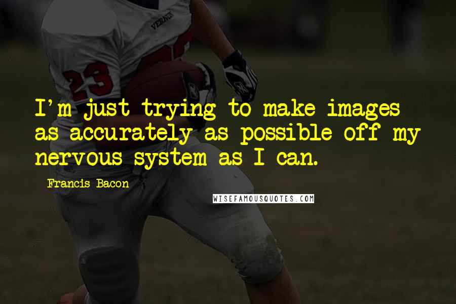 Francis Bacon Quotes: I'm just trying to make images as accurately as possible off my nervous system as I can.