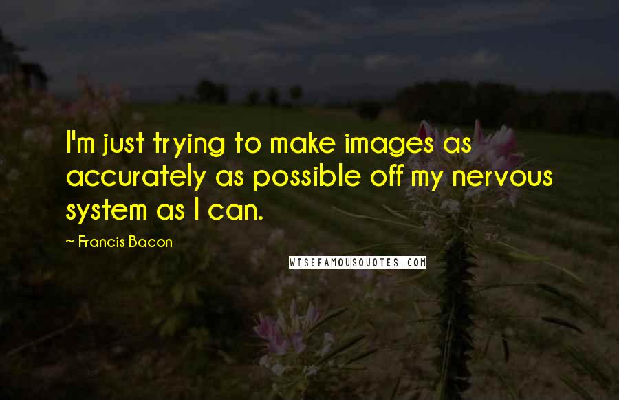 Francis Bacon Quotes: I'm just trying to make images as accurately as possible off my nervous system as I can.