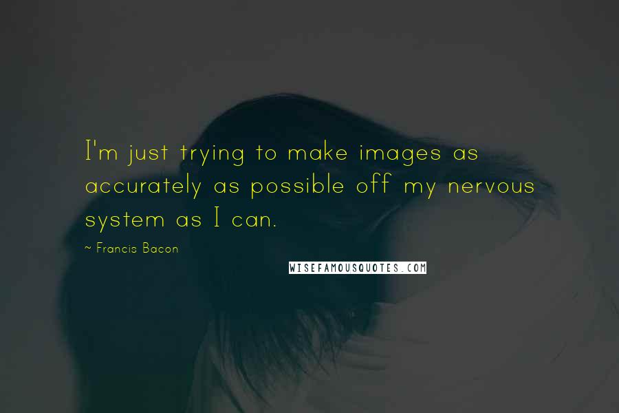 Francis Bacon Quotes: I'm just trying to make images as accurately as possible off my nervous system as I can.