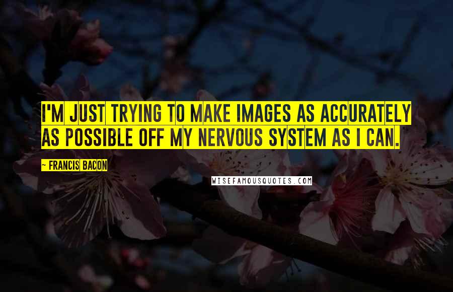 Francis Bacon Quotes: I'm just trying to make images as accurately as possible off my nervous system as I can.