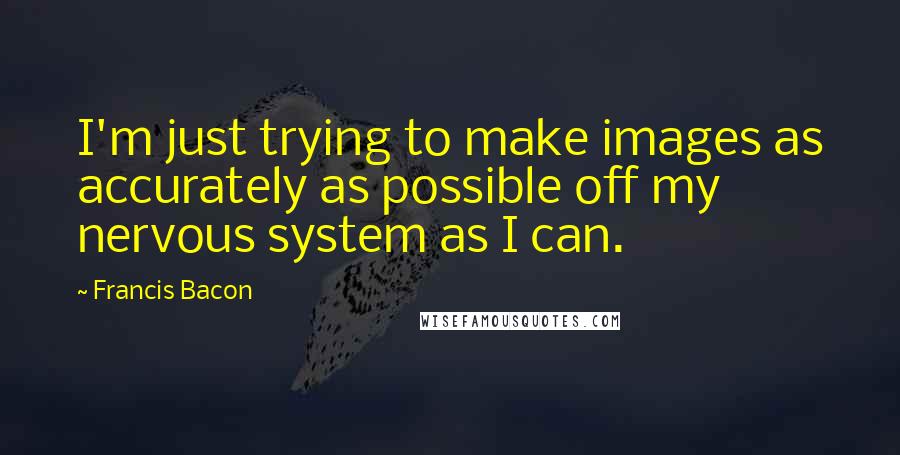 Francis Bacon Quotes: I'm just trying to make images as accurately as possible off my nervous system as I can.