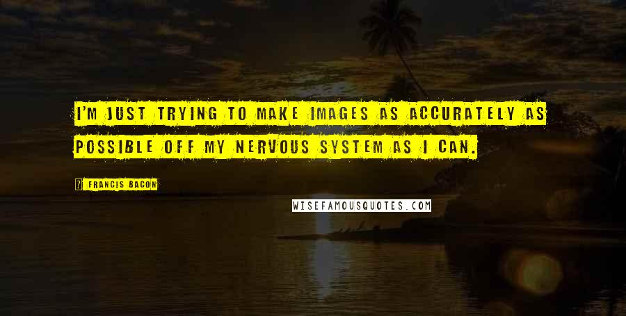 Francis Bacon Quotes: I'm just trying to make images as accurately as possible off my nervous system as I can.