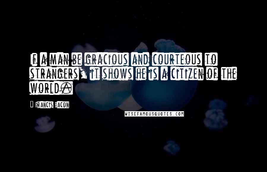 Francis Bacon Quotes: If a man be gracious and courteous to strangers, it shows he is a citizen of the world.