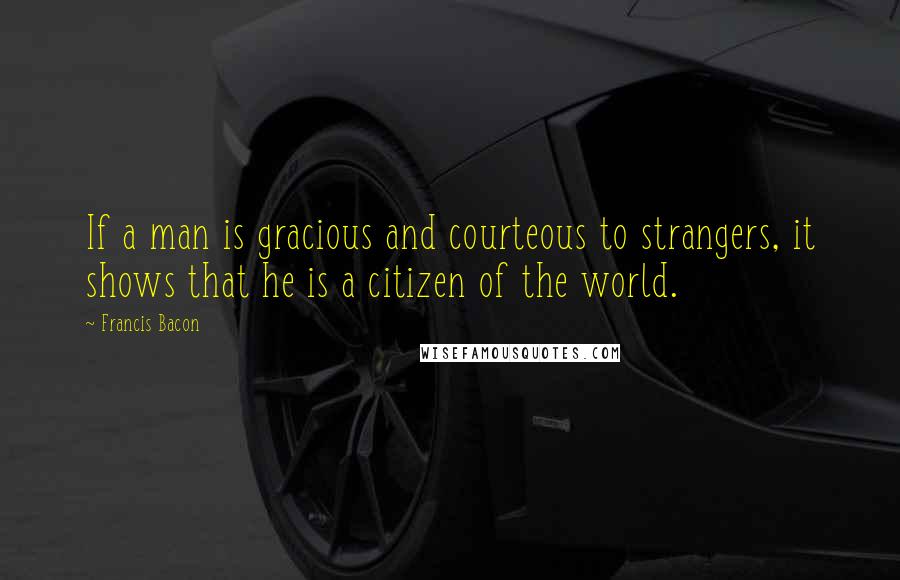 Francis Bacon Quotes: If a man is gracious and courteous to strangers, it shows that he is a citizen of the world.