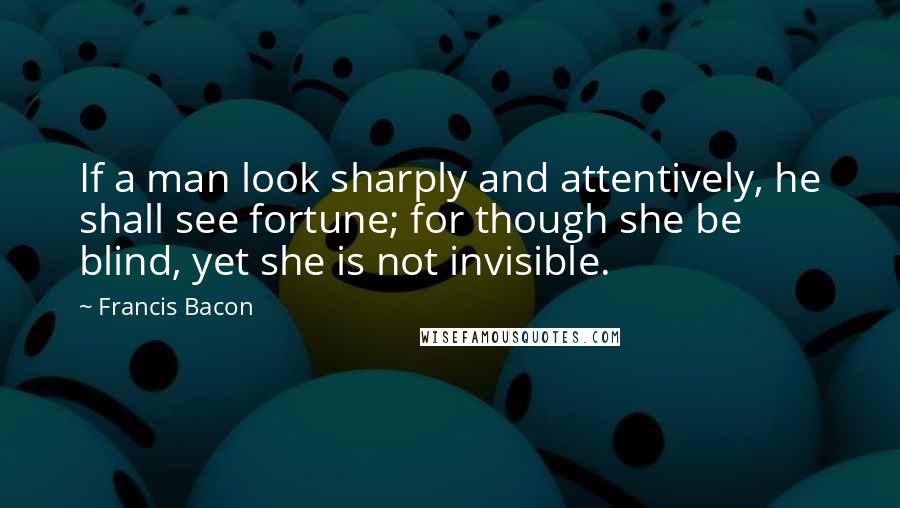 Francis Bacon Quotes: If a man look sharply and attentively, he shall see fortune; for though she be blind, yet she is not invisible.