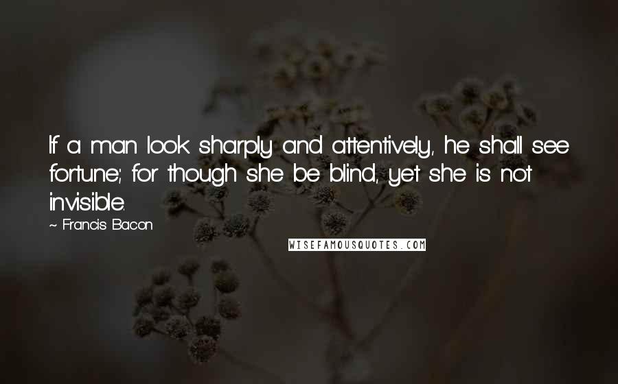 Francis Bacon Quotes: If a man look sharply and attentively, he shall see fortune; for though she be blind, yet she is not invisible.