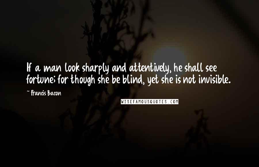 Francis Bacon Quotes: If a man look sharply and attentively, he shall see fortune; for though she be blind, yet she is not invisible.
