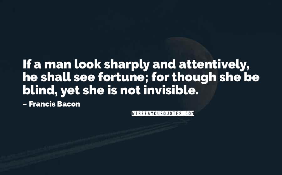 Francis Bacon Quotes: If a man look sharply and attentively, he shall see fortune; for though she be blind, yet she is not invisible.