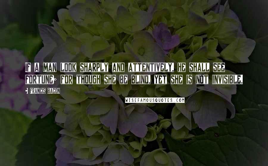 Francis Bacon Quotes: If a man look sharply and attentively, he shall see fortune; for though she be blind, yet she is not invisible.