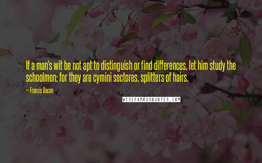 Francis Bacon Quotes: If a man's wit be not apt to distinguish or find differences, let him study the schoolmen; for they are cymini sectores, splitters of hairs.