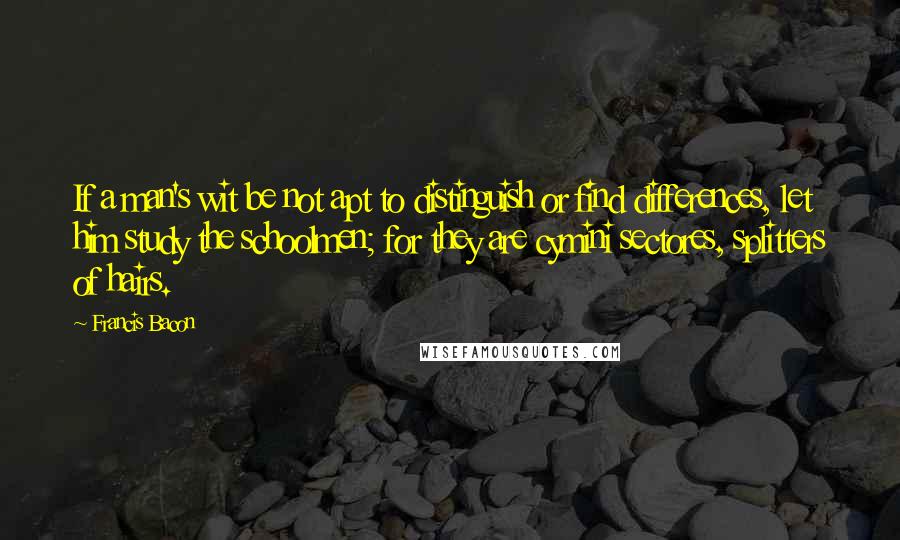 Francis Bacon Quotes: If a man's wit be not apt to distinguish or find differences, let him study the schoolmen; for they are cymini sectores, splitters of hairs.