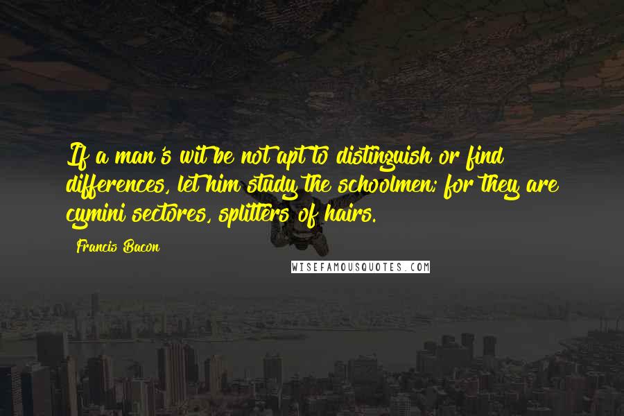 Francis Bacon Quotes: If a man's wit be not apt to distinguish or find differences, let him study the schoolmen; for they are cymini sectores, splitters of hairs.