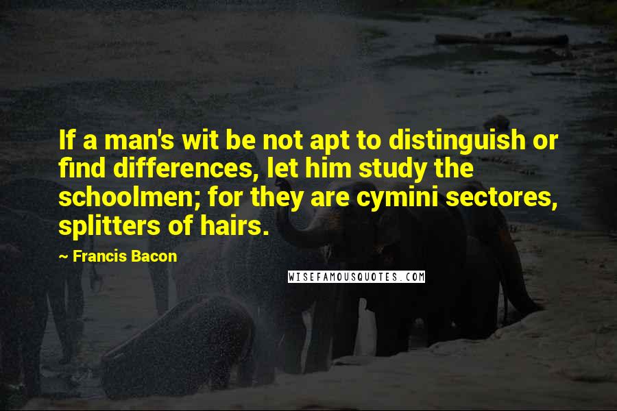 Francis Bacon Quotes: If a man's wit be not apt to distinguish or find differences, let him study the schoolmen; for they are cymini sectores, splitters of hairs.