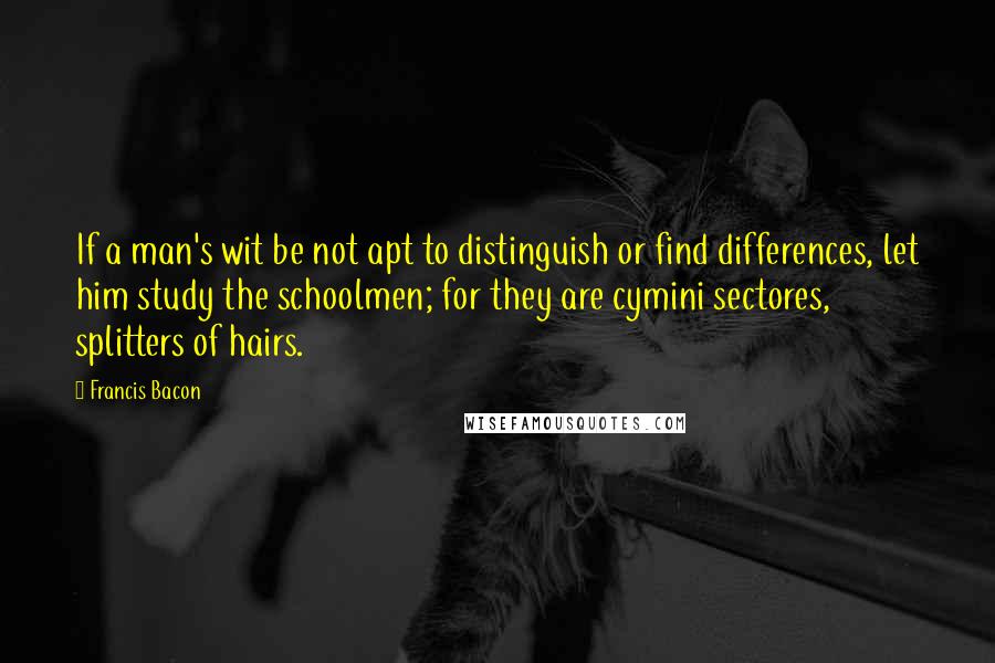 Francis Bacon Quotes: If a man's wit be not apt to distinguish or find differences, let him study the schoolmen; for they are cymini sectores, splitters of hairs.