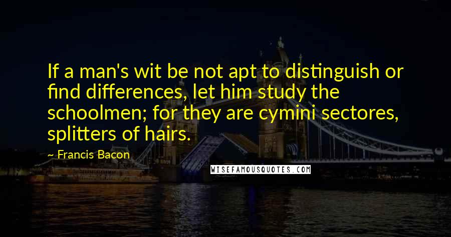 Francis Bacon Quotes: If a man's wit be not apt to distinguish or find differences, let him study the schoolmen; for they are cymini sectores, splitters of hairs.