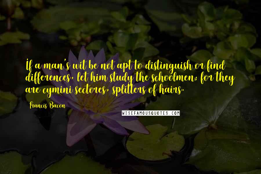 Francis Bacon Quotes: If a man's wit be not apt to distinguish or find differences, let him study the schoolmen; for they are cymini sectores, splitters of hairs.