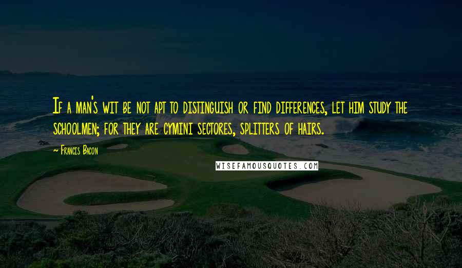 Francis Bacon Quotes: If a man's wit be not apt to distinguish or find differences, let him study the schoolmen; for they are cymini sectores, splitters of hairs.