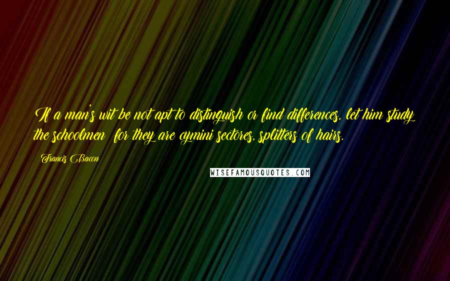 Francis Bacon Quotes: If a man's wit be not apt to distinguish or find differences, let him study the schoolmen; for they are cymini sectores, splitters of hairs.
