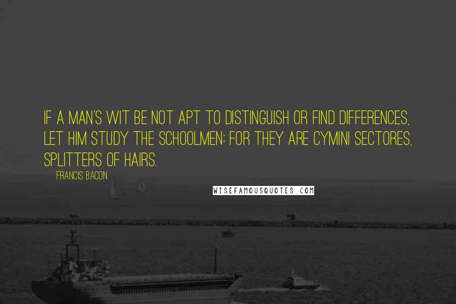 Francis Bacon Quotes: If a man's wit be not apt to distinguish or find differences, let him study the schoolmen; for they are cymini sectores, splitters of hairs.